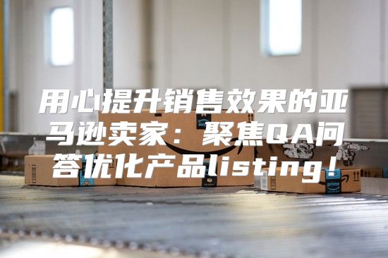 用心提升销售效果的亚马逊卖家：聚焦QA问答优化产品listing！