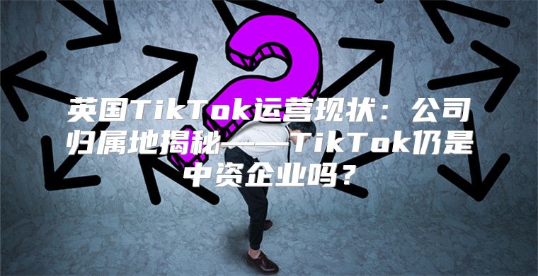 英国TikTok运营现状：公司归属地揭秘——TikTok仍是中资企业吗？