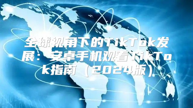 全球视角下的TikTok发展：安卓手机观看TikTok指南2025版