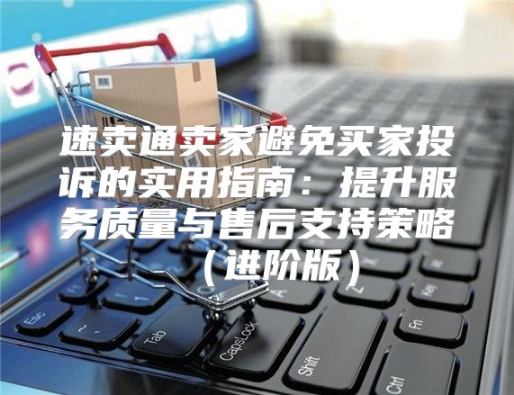 速卖通卖家避免买家投诉的实用指南：提升服务质量与售后支持策略进阶版