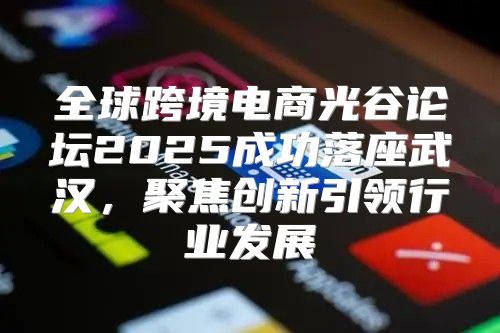 全球跨境电商光谷论坛2025成功落座武汉，聚焦创新引领行业发展