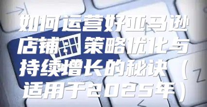 如何运营好亚马逊店铺：策略优化与持续增长的秘诀适用于2025年