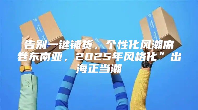 告别一键铺货，个性化风潮席卷东南亚，2025年风格化”出海正当潮