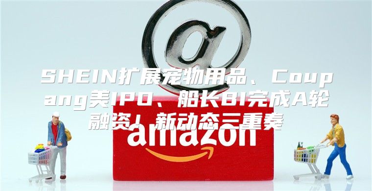 SHEIN扩展宠物用品、Coupang美IPO、船长BI完成A轮融资！新动态三重奏