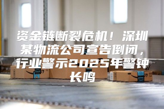 资金链断裂危机！深圳某物流公司宣告倒闭，行业警示2025年警钟长鸣
