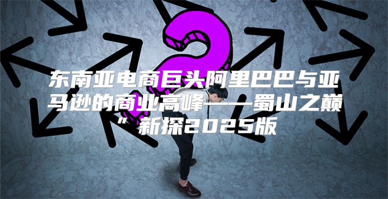 东南亚电商巨头阿里巴巴与亚马逊的商业高峰——蜀山之巅”新探2025版