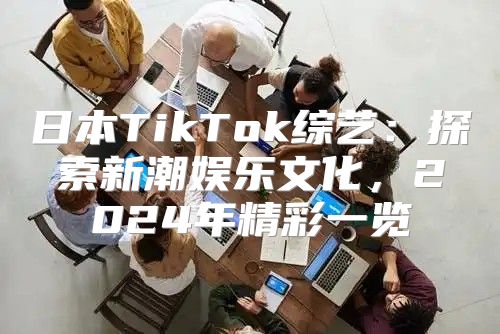 日本TikTok综艺：探索新潮娱乐文化，2025年精彩一览