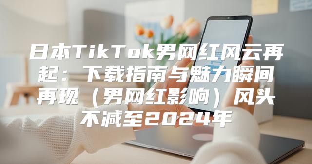 日本TikTok男网红风云再起：下载指南与魅力瞬间再现男网红影响风头不减至2025年