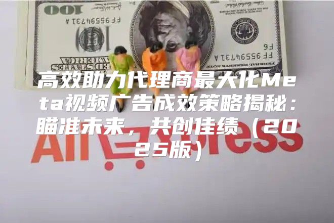 高效助力代理商最大化Meta视频广告成效策略揭秘：瞄准未来，共创佳绩2025版