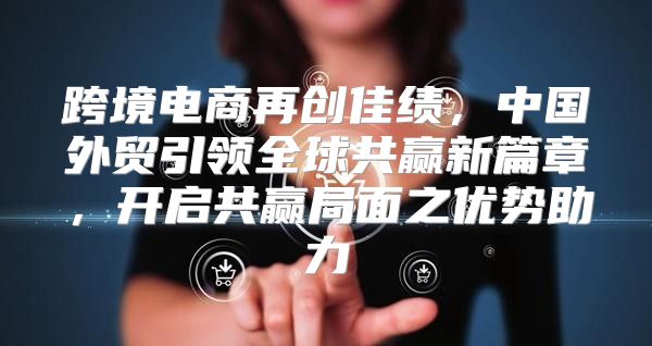 跨境电商再创佳绩，中国外贸引领全球共赢新篇章，开启共赢局面之优势助力