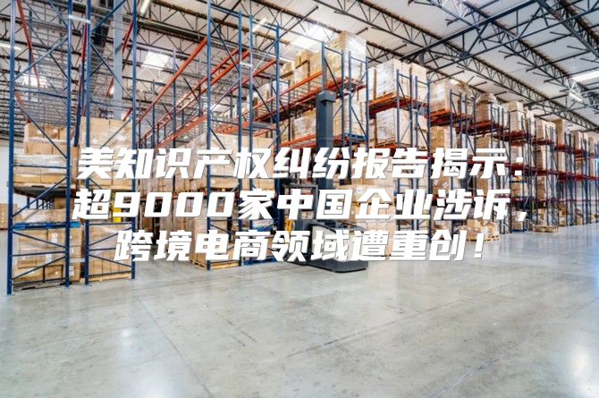 美知识产权纠纷报告揭示：超9000家中国企业涉诉，跨境电商领域遭重创！