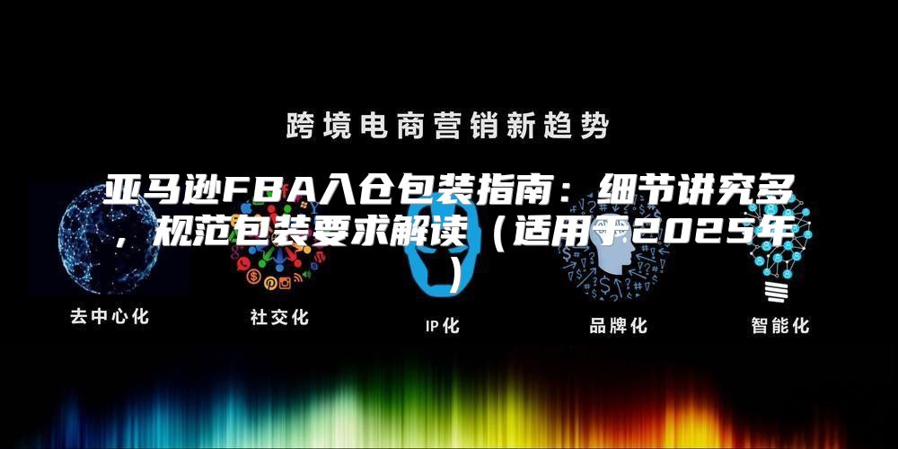 亚马逊FBA入仓包装指南：细节讲究多，规范包装要求解读适用于2025年