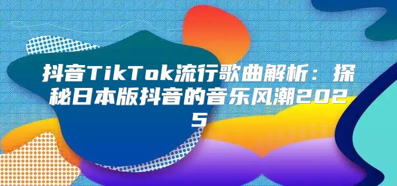抖音TikTok流行歌曲解析：探秘日本版抖音的音乐风潮2025