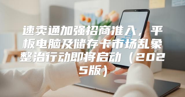 速卖通加强招商准入，平板电脑及储存卡市场乱象整治行动即将启动2025版
