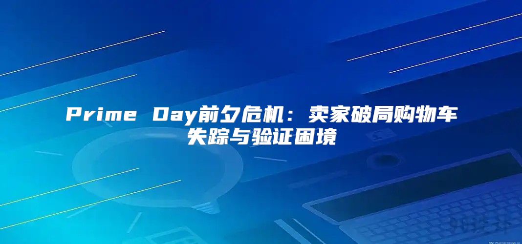 Prime Day前夕危机：卖家破局购物车失踪与验证困境