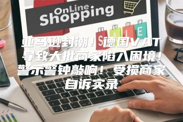 亚马逊封潮！德国VAT导致大批商家陷入困境！警示警钟敲响！受损商家自诉实录