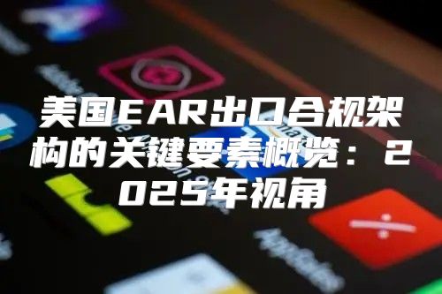 美国EAR出口合规架构的关键要素概览：2025年视角