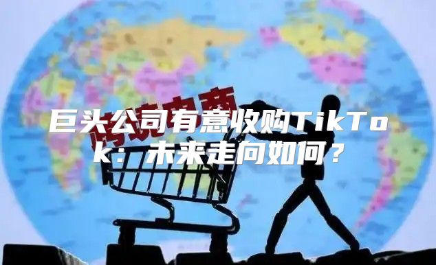 巨头公司有意收购TikTok：未来走向如何？