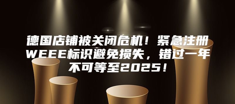 德国店铺被关闭危机！紧急注册WEEE标识避免损失，错过一年不可等至2025！