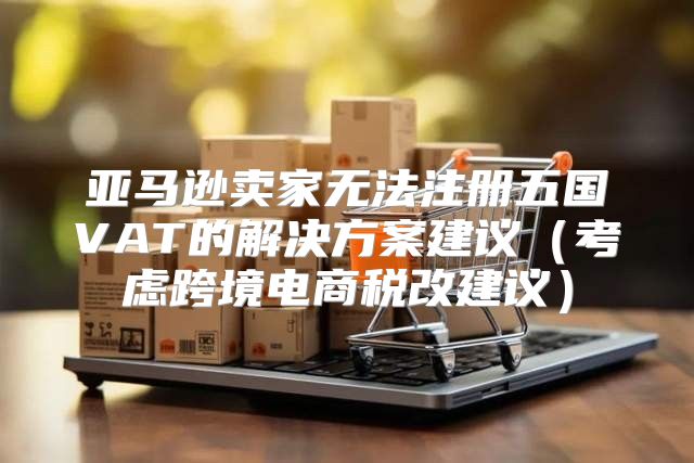 亚马逊卖家无法注册五国VAT的解决方案建议考虑跨境电商税改建议