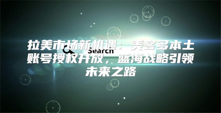 拉美市场新机遇：美客多本土账号授权开放，蓝海战略引领未来之路