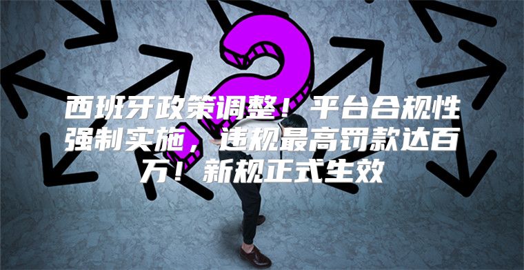 西班牙政策调整！平台合规性强制实施，违规最高罚款达百万！新规正式生效