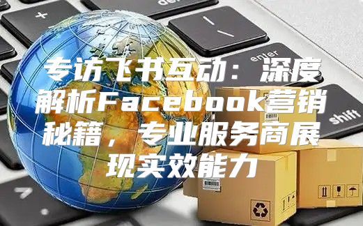 专访飞书互动：深度解析Facebook营销秘籍，专业服务商展现实效能力