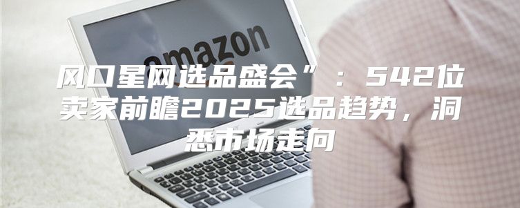 风口星网选品盛会”：542位卖家前瞻2025选品趋势，洞悉市场走向
