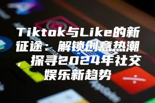 Tiktok与Like的新征途：解锁创意热潮，探寻2025年社交娱乐新趋势