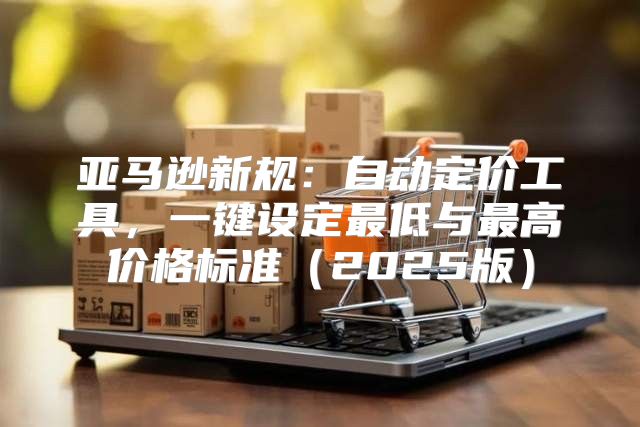 亚马逊新规：自动定价工具，一键设定最低与最高价格标准2025版