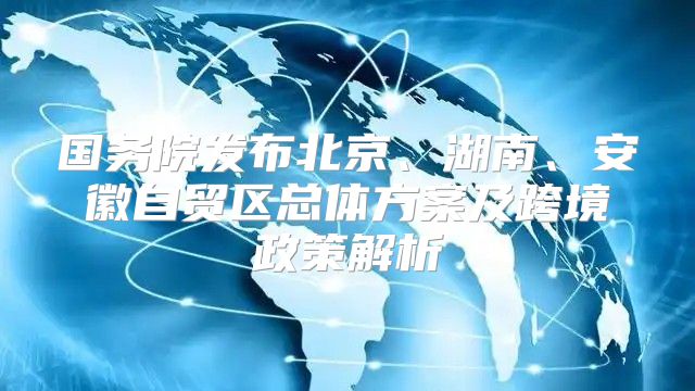 国务院发布北京、湖南、安徽自贸区总体方案及跨境政策解析