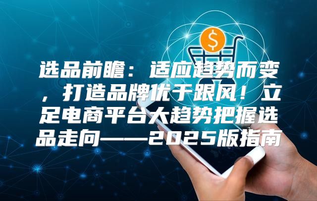选品前瞻：适应趋势而变，打造品牌优于跟风！立足电商平台大趋势把握选品走向——2025版指南