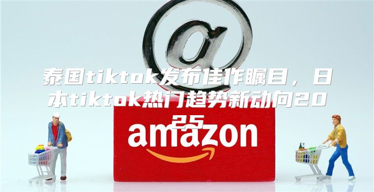 泰国tiktok发布佳作瞩目，日本tiktok热门趋势新动向2025