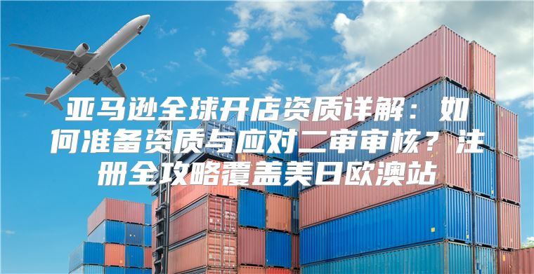 亚马逊全球开店资质详解：如何准备资质与应对二审审核？注册全攻略覆盖美日欧澳站