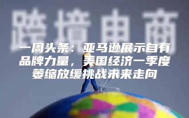 一周头条：亚马逊展示自有品牌力量，美国经济一季度萎缩放缓挑战未来走向