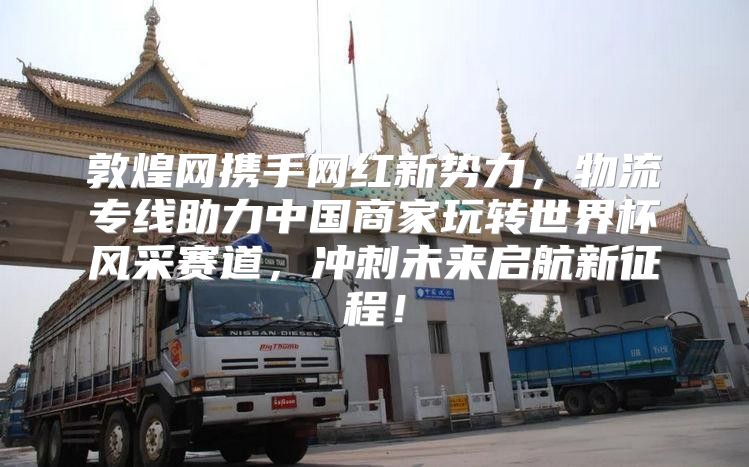 敦煌网携手网红新势力，物流专线助力中国商家玩转世界杯风采赛道，冲刺未来启航新征程！