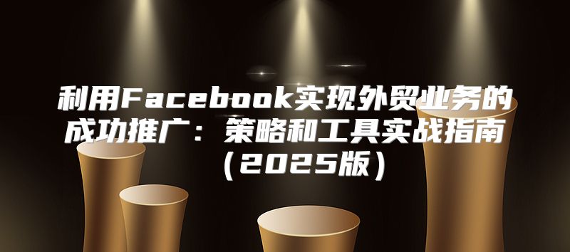 利用Facebook实现外贸业务的成功推广：策略和工具实战指南2025版