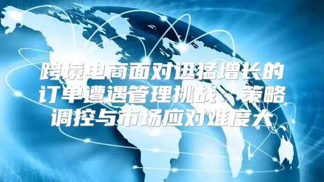 跨境电商面对迅猛增长的订单遭遇管理挑战：策略调控与市场应对难度大