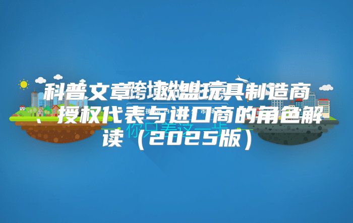 科普文章：欧盟玩具制造商、授权代表与进口商的角色解读2025版