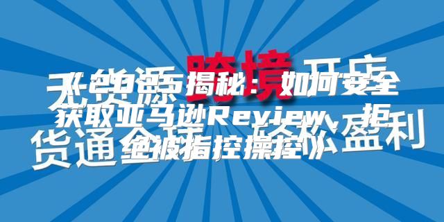 2025揭秘：如何安全获取亚马逊Review，拒绝被指控操控