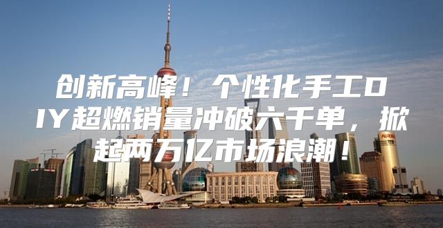 创新高峰！个性化手工DIY超燃销量冲破六千单，掀起两万亿市场浪潮！
