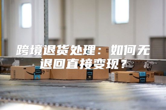 跨境退货处理：如何无退回直接变现？