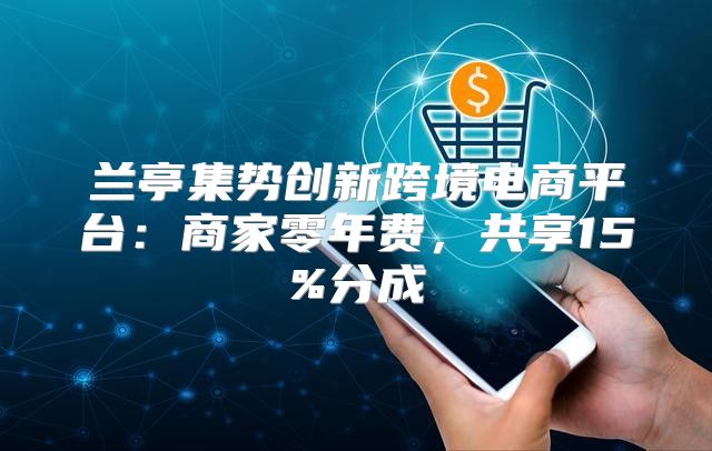 兰亭集势创新跨境电商平台：商家零年费，共享15%分成