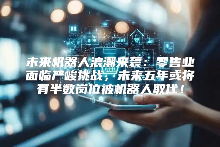 未来机器人浪潮来袭：零售业面临严峻挑战，未来五年或将有半数岗位被机器人取代！