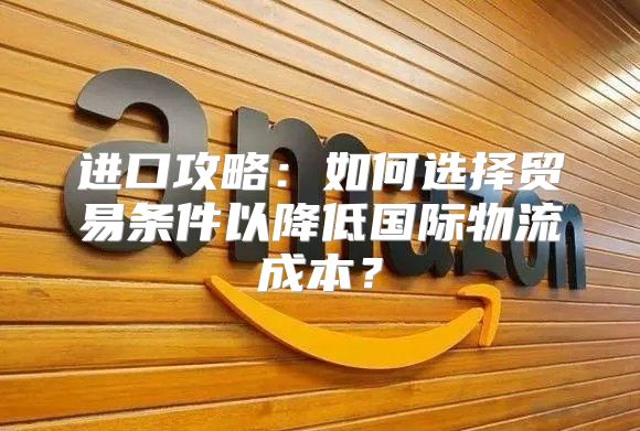 进口攻略：如何选择贸易条件以降低国际物流成本？