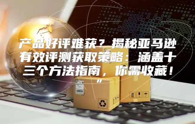 产品好评难获？揭秘亚马逊有效评测获取策略：涵盖十三个方法指南，你需收藏！”