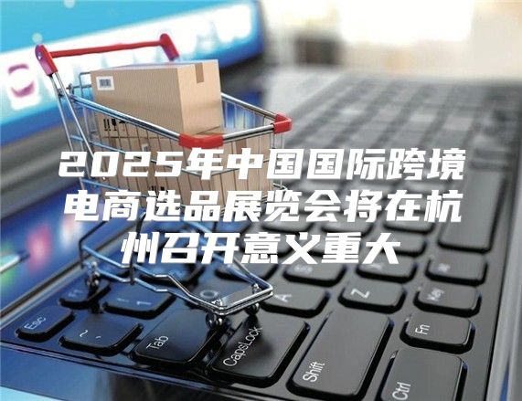 2025年中国国际跨境电商选品展览会将在杭州召开意义重大