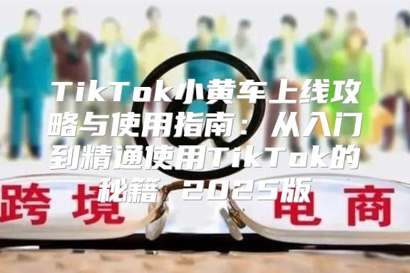 TikTok小黄车上线攻略与使用指南：从入门到精通使用TikTok的秘籍 2025版
