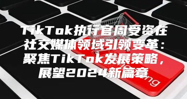 TikTok执行官周受资在社交媒体领域引领变革：聚焦TikTok发展策略，展望2025新篇章