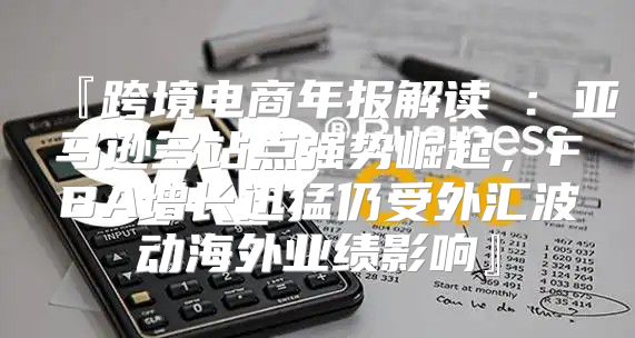 『跨境电商年报解读①：亚马逊多站点强势崛起，FBA增长迅猛仍受外汇波动海外业绩影响』